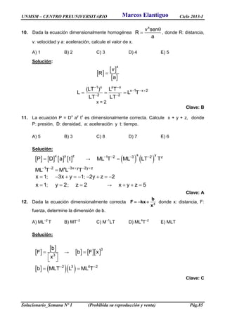 UNMSM – CENTRO PREUNIVERSITARIO Ciclo 2013-I
Solucionario_Semana Nº 1 (Prohibida su reproducción y venta) Pág.85
10. Dada la ecuación dimensionalmente homogénea
x
v sen
R
a

 , donde R: distancia,
v: velocidad y a: aceleración, calcule el valor de x.
A) 1 B) 2 C) 3 D) 4 E) 5
Solución:
 
 
 
x
v
R
a

1 x x x
x 1 x 2
2 2
(LT ) L T
L L T
LT LT
 
  
 
  
x = 2
Clave: B
11. La ecuación P = Dx
ay
tz
es dimensionalmente correcta. Calcule x + y + z, donde
P: presión, D: densidad, a: aceleración y t: tiempo.
A) 5 B) 3 C) 8 D) 7 E) 6
Solución:
       x y z
P D a t →    
x y
1 2 3 2 z
ML T ML LT T   

1 2 x 3x y 2y z
ML T M L T     

x 1 ; 3x y 1    ; 2y z 2   
x 1 ; y 2 ; z 2 → x y z 5  
Clave: A
12. Dada la ecuación dimensionalmente correcta 3
x
b
kxF  donde x: distancia, F:
fuerza, determine la dimensión de b.
A) ML–2
T B) MT–2
C) M–1
LT D) ML4
T–2
E) MLT
Solución:
 
 
3
b
F
x

 
 
→     3
b F x
    2 3 4 2
b MLT L ML T 
 
Clave: C
Marcos Elantiguo
 