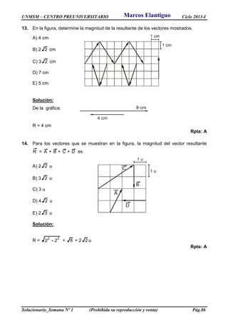 UNMSM – CENTRO PREUNIVERSITARIO Ciclo 2013-I
Solucionario_Semana Nº 1 (Prohibida su reproducción y venta) Pág.86
13. En la figura, determine la magnitud de la resultante de los vectores mostrados.
A) 4 cm
B) 2 2 cm
C) 3 2 cm
D) 7 cm
E) 5 cm
Solución:
De la gráfica:
R = 4 cm
Rpta: A
14. Para los vectores que se muestran en la figura, la magnitud del vector resultante
R = A + B + C + D es
A) 2 2 u
B) 3 2 u
C) 3 u
D) 4 2 u
E) 2 3 u
Solución:
R = 22
22  = 8 = 2 2 u
Rpta: A
Marcos Elantiguo
 