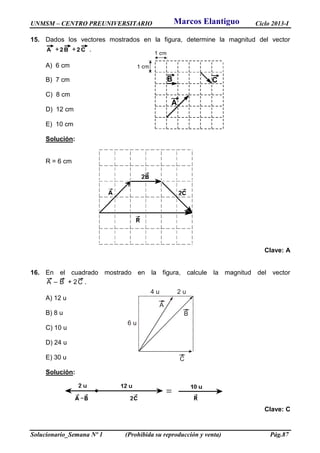UNMSM – CENTRO PREUNIVERSITARIO Ciclo 2013-I
Solucionario_Semana Nº 1 (Prohibida su reproducción y venta) Pág.87
6 u
4 u 2 u
A
B
C
15. Dados los vectores mostrados en la figura, determine la magnitud del vector
A + B2 + C2 .
A) 6 cm
B) 7 cm
C) 8 cm
D) 12 cm
E) 10 cm
Solución:
R = 6 cm
Clave: A
16. En el cuadrado mostrado en la figura, calcule la magnitud del vector
A – B + 2C .
A) 12 u
B) 8 u
C) 10 u
D) 24 u
E) 30 u
Solución:
Clave: C
Marcos Elantiguo
 