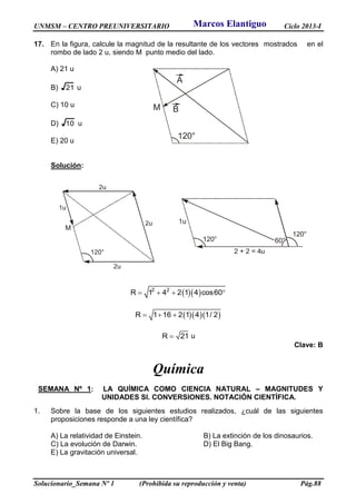 UNMSM – CENTRO PREUNIVERSITARIO Ciclo 2013-I
Solucionario_Semana Nº 1 (Prohibida su reproducción y venta) Pág.88
A
M B
120°
2u
1u
M
2u
2u
120°
120°
60°
1u
120°
2 + 2 = 4u
17. En la figura, calcule la magnitud de la resultante de los vectores mostrados en el
rombo de lado 2 u, siendo M punto medio del lado.
A) 21 u
B) 21 u
C) 10 u
D) 10 u
E) 20 u
Solución:
  2 2
R 1 4 2 1 4 cos60   
   R 1 16 2 1 4 1/ 2  
R 21 u
Clave: B
Química
SEMANA Nº 1: LA QUÍMICA COMO CIENCIA NATURAL – MAGNITUDES Y
UNIDADES SI. CONVERSIONES. NOTACIÓN CIENTÍFICA.
1. Sobre la base de los siguientes estudios realizados, ¿cuál de las siguientes
proposiciones responde a una ley científica?
A) La relatividad de Einstein. B) La extinción de los dinosaurios.
C) La evolución de Darwin. D) El Big Bang.
E) La gravitación universal.
Marcos Elantiguo
 