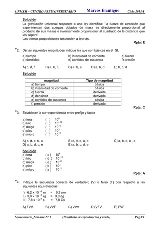 UNMSM – CENTRO PREUNIVERSITARIO Ciclo 2013-I
Solucionario_Semana Nº 1 (Prohibida su reproducción y venta) Pág.89
Solución
La gravitación universal responde a una ley científica: “la fuerza de atracción que
experimentan dos cuerpos dotados de masa es directamente proporcional al
producto de sus masas e inversamente proporcional al cuadrado de la distancia que
los separa”.
Las demás proposiciones responden a teorías.
Rpta: E
*2. De las siguientes magnitudes indique las que son básicas en el SI.
a) tiempo b) intensidad de corriente c) fuerza
d) densidad e) cantidad de sustancia f) presión
A) c, d, f B) a, b, c, C) a, b, e D) a, b, d E) b, c, d
Solución
magnitud Tipo de magnitud
a) tiempo básica
b) intensidad de corriente básica
c) fuerza derivada
d) densidad derivada
e) cantidad de sustancia básica
f) presión derivada
Rpta: C
*3. Establecer la correspondencia entre prefijo y factor
a) tera ( ) 106
b) kilo ( ) 10–12
c) mega ( ) 10–6
d) pico ( ) 103
e) micro ( ) 1012
A) c, d, e, b, a B) c, d, e, a, b C) a, b, d, e , c
D) a, b, d, c, e E) a, b, c, d, e
Solución
a) tera ( c ) 106
b) kilo ( d ) 10–12
c) mega ( e ) 10–6
d) pico ( b ) 103
e) micro ( a ) 1012
Rpta: A
*4. Indique la secuencia correcta de verdadero (V) o falso (F) con respecto a las
siguientes equivalencias:
I) 6,2 x 10 –9
m = 6,2 nm
II) 3,0 x 10 –1
kg = 3,0 dg
III) 7,8 x 10 9
s = 7,8 Gs
A) FVV B) VVF C) VVV D) VFV E) FVF
Marcos Elantiguo
 