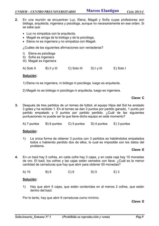 UNMSM – CENTRO PREUNIVERSITARIO Ciclo 2013-I
Solucionario_Semana Nº 1 (Prohibida su reproducción y venta) Pág.9
2. En una reunión se encuentran Luz, Elena, Magali y Sofía cuyas profesiones son
bióloga, arquitecta, ingeniera y psicóloga, aunque no necesariamente en ese orden. Si
se sabe que:
 Luz no simpatiza con la arquitecta,
 Magali es amiga de la bióloga y de la psicóloga,
 Elena no es ingeniera y no simpatiza con Magali.
¿Cuáles de las siguientes afirmaciones son verdaderas?
I) Elena es psicóloga
II) Sofía es ingeniera
III) Magali es ingeniera
A) Solo II B) II y III C) Solo III D) I y III E) Solo I
Solución:
1) Elena no es ingeniera, ni bióloga ni psicóloga, luego es arquitecta.
2) Magali no es bióloga ni psicóloga ni arquitecta, luego es ingeniera.
Clave: C
3. Después de tres partidos de un torneo de futbol, el equipo Hijos del Sol ha anotado
3 goles y ha recibido 1. En el torneo se dan 3 puntos por partido ganado, 1 punto por
partido empatado y 0 puntos por partido perdido. ¿Cuál de las siguientes
puntuaciones no puede ser la que tiene dicho equipo en este momento?
A) 7 puntos B) 6 puntos C) 5 puntos D) 4 puntos E) 3 puntos
Solución:
1) La única forma de obtener 3 puntos con 3 partidos es habiéndolos empatados
todos o habiendo perdido dos de ellos, lo cual es imposible con los datos del
problema.
Clave: E
4. En un baúl hay 5 cofres, en cada cofre hay 3 cajas, y en cada caja hay 10 monedas
de oro. El baúl, los cofres y las cajas están cerrados con llave. ¿Cuál es la menor
cantidad de cerraduras que hay que abrir para obtener 50 monedas?
A) 10 B) 8 C) 6 D) 5 E) 3
Solución:
1) Hay que abrir 5 cajas, que están contenidas en al menos 2 cofres, que están
dentro del baúl.
Por lo tanto, hay que abrir 8 cerraduras como mínimo.
Clave: E
Marcos Elantiguo
 