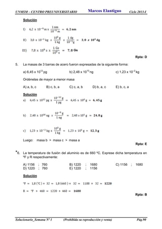 UNMSM – CENTRO PREUNIVERSITARIO Ciclo 2013-I
Solucionario_Semana Nº 1 (Prohibida su reproducción y venta) Pág.90
Solución
Rpta: D
5. La masas de 3 barras de acero fueron expresadas de la siguiente forma:
a) 6,45 x 1012
pg b) 2,48 x 1010
ng c) 1,23 x 10–2
kg
Ordénelas de mayor a menor masa
A) a, b, c B) c, b, a C) c, a, b D) b, a, c E) b, c, a
Solución
Luego: masa b > masa c > masa a
Rpta: E
*6. La temperatura de fusión del aluminio es de 660 ºC. Exprese dicha temperatura en
ºF y R respectivamente:
A) 1156 ; 760 B) 1220 ; 1680 C) 1156 ; 1680
D) 1220 ; 760 E) 1220 ; 1156
Solución
Rpta: B
Marcos Elantiguo
 