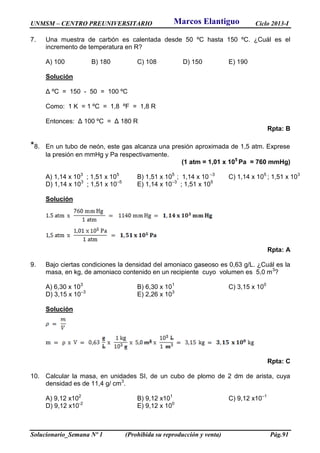 UNMSM – CENTRO PREUNIVERSITARIO Ciclo 2013-I
Solucionario_Semana Nº 1 (Prohibida su reproducción y venta) Pág.91
7. Una muestra de carbón es calentada desde 50 ºC hasta 150 ºC. ¿Cuál es el
incremento de temperatura en R?
A) 100 B) 180 C) 108 D) 150 E) 190
Solución
Δ ºC = 150 - 50 = 100 ºC
Como: 1 K = 1 ºC = 1,8 ºF = 1,8 R
Entonces: Δ 100 ºC = Δ 180 R
Rpta: B
*8. En un tubo de neón, este gas alcanza una presión aproximada de 1,5 atm. Exprese
la presión en mmHg y Pa respectivamente.
(1 atm = 1,01 x 105
Pa = 760 mmHg)
A) 1,14 x 103
; 1,51 x 105
B) 1,51 x 105
; 1,14 x 10 –3
C) 1,14 x 105
; 1,51 x 103
D) 1,14 x 103
; 1,51 x 10–5
E) 1,14 x 10–3
; 1,51 x 105
Solución
Rpta: A
9. Bajo ciertas condiciones la densidad del amoniaco gaseoso es 0,63 g/L. ¿Cuál es la
masa, en kg, de amoniaco contenido en un recipiente cuyo volumen es 5,0 m3
?
A) 6,30 x 103
B) 6,30 x 101
C) 3,15 x 100
D) 3,15 x 10–3
E) 2,26 x 103
Solución
Rpta: C
10. Calcular la masa, en unidades SI, de un cubo de plomo de 2 dm de arista, cuya
densidad es de 11,4 g/ cm3
.
A) 9,12 x102
B) 9,12 x101
C) 9,12 x10–1
D) 9,12 x10-2
E) 9,12 x 100
Marcos Elantiguo
 