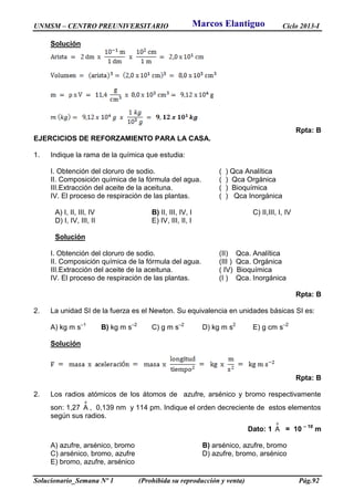 UNMSM – CENTRO PREUNIVERSITARIO Ciclo 2013-I
Solucionario_Semana Nº 1 (Prohibida su reproducción y venta) Pág.92
Solución
Rpta: B
EJERCICIOS DE REFORZAMIENTO PARA LA CASA.
1. Indique la rama de la química que estudia:
I. Obtención del cloruro de sodio. ( ) Qca Analítica
II. Composición química de la fórmula del agua. ( ) Qca Orgánica
III.Extracción del aceite de la aceituna. ( ) Bioquímica
IV. El proceso de respiración de las plantas. ( ) Qca Inorgánica
A) I, II, III, IV B) II, III, IV, I C) II,III, I, IV
D) I, IV, III, II E) IV, III, II, I
Solución
I. Obtención del cloruro de sodio. (II) Qca. Analítica
II. Composición química de la fórmula del agua. (III ) Qca. Orgánica
III.Extracción del aceite de la aceituna. ( IV) Bioquímica
IV. El proceso de respiración de las plantas. (I ) Qca. Inorgánica
Rpta: B
2. La unidad SI de la fuerza es el Newton. Su equivalencia en unidades básicas SI es:
A) kg m s–1
B) kg m s–2
C) g m s–2
D) kg m s2
E) g cm s–2
Solución
Rpta: B
2. Los radios atómicos de los átomos de azufre, arsénico y bromo respectivamente
son: 1,27
o
A , 0,139 nm y 114 pm. Indique el orden decreciente de estos elementos
según sus radios.
Dato: 1
o
A = 10 – 10
m
A) azufre, arsénico, bromo B) arsénico, azufre, bromo
C) arsénico, bromo, azufre D) azufre, bromo, arsénico
E) bromo, azufre, arsénico
Marcos Elantiguo
 