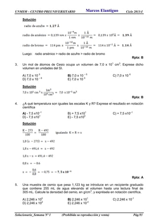UNMSM – CENTRO PREUNIVERSITARIO Ciclo 2013-I
Solucionario_Semana Nº 1 (Prohibida su reproducción y venta) Pág.93
Solución
Luego: radio arsénico > radio de azufre > radio de bromo
Rpta: B
3. Un mol de átomos de Cesio ocupa un volumen de 7,0 x 101
cm3
. Exprese dicho
volumen en unidades del SI.
A) 7,0 x 10 5
B) 7,0 x 10 – 5
C) 7,0 x 10 6
D) 7,0 x 10 – 6
E) 7,0 x 10 0
Solución
Rpta: B
4. ¿A qué temperatura son iguales las escalas K y R? Exprese el resultado en notación
científica
A) - 7,5 x10–1
B) + 7,5 x101
C) + 7,5 x10–1
D) - 7,5 x101
E) - 7,5 x100
Solución
Rpta: A
5. Una muestra de osmio que pesa 1,123 kg se introduce en un recipiente graduado
que contiene 255 mL de agua elevando el volumen hasta una lectura final de
305 mL. Calcule la densidad del osmio, en g/cm3
, y exprésela en notación científica.
A) 2,246 x 100
B) 2,246 x 101
C) 2,246 x 10-1
D) 2,246 x 102
E) 2,246 x 10-2
Marcos Elantiguo
 