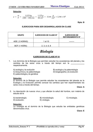 UNMSM – CENTRO PREUNIVERSITARIO Ciclo 2013-I
Solucionario_Semana Nº 1 (Prohibida su reproducción y venta) Pág.94
Solución
Rpta: B
EJERCICIOS PARA SER DESARROLLADOS EN CLASE
GRUPO EJERCICIOS DE CLASE Nº EJERCICIOS DE
REFORZAMIENTO Nº
ADE ( 2 HORAS) 1 al 10 --------
BCF (1 HORA) 2, 3, 4, 6, 8
Biología
EJERCICIOS DE CLASE Nº 01
1. Los dominios de la Biología que permiten estudiar los ecosistemas del planeta y los
cambios de los seres vivos a través del tiempo son la _____________
respectivamente.
A) ecología y la evolución B) ecología y la paleontología
C) bioquímica y la paleontología D) biogeografía y la evolución
E) paleontología y la genética
Solución:
El dominio de la Biología que permite estudiar los ecosistemas del planeta es la
Ecología y la Evolución permite conocer los cambios que han experimentado los
seres vivos a través del tiempo.
Clave: A
2. La descripción de nuevos virus y que afectan la salud del hombre, son materia de
estudio de la
A) bacteriología. B) microbiología. C) micología.
D) evolución. E) virología.
Solución:
La Virología es el dominio de la Biología que estudia las entidades genéticas
denominados virus.
Clave: E
Marcos Elantiguo
 