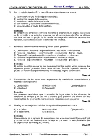 UNMSM – CENTRO PREUNIVERSITARIO Ciclo 2013-I
Solucionario_Semana Nº 1 (Prohibida su reproducción y venta) Pág.95
3. Los conocimientos científicos y empíricos se asemejan en que ambos
A) se obtienen por una metodología de la ciencia.
B) explican las causas de lo conocido.
C) se obtienen mediante la experiencia.
D) son objetivos y explican la causa de lo conocido.
E) se comprueban a través de la hipótesis.
Solución:
El conocimiento empírico se obtiene mediante la experiencia, no explica las causas
de lo conocido y es subjetivo, mientras que el conocimiento científico se obtiene
mediante un método propio de la ciencia, se comprueba mediante experimentos
rigurosos, explica las causas de lo conocido y es objetivo.
Clave: C
4. El método científico consta de los siguientes pasos generales
A) Observación – hipótesis – experimentación – resultados – conclusiones.
B) Hipótesis – resultados – experimentación – conclusiones – teorías – leyes.
C) Observación – experimentación – resultados – teorías – conclusiones.
D) Hipótesis – experimentación – conclusiones – resultados – leyes.
E) Hipótesis – experimentación – resultados – conclusiones – principios.
Solución:
El método científico a pesar de que los procedimientos puedan variar consta de los
siguientes pasos generales: hacer observaciones, formular hipótesis, someter a
prueba las hipótesis (experimentación y resultados) y llegar a conclusiones.
Clave: A
5. Característica de los seres vivos responsable del crecimiento, mantenimiento y
reparación del organismo.
A) Coordinación B) Metabolismo C) Reproducción
D) Irritabilidad E) Adaptación
Solución:
Los procesos metabólicos que comprenden la degradación de los alimentos, la
obtención de energía y el uso de la materia para producir una nueva son los
responsables del crecimiento, mantenimiento y reparación del organismo.
Clave: B
6. Una laguna es un ejemplo del nivel de organización que corresponde a
A) la ecósfera. B) la comunidad. C) la población.
D) el ecosistema. E) la biosfera.
Solución:
Un ecosistema es el conjunto de comunidades que viven interrelacionándose entre sí
y con las condiciones físico-químicas del lugar en que viven. Un ejemplo de este tipo
de organización es una laguna, acuario.
Clave: D
Marcos Elantiguo
 