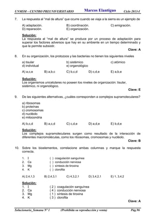 UNMSM – CENTRO PREUNIVERSITARIO Ciclo 2013-I
Solucionario_Semana Nº 1 (Prohibida su reproducción y venta) Pág.96
7. La respuesta al “mal de altura” que ocurre cuando se viaja a la sierra es un ejemplo de
A) adaptación. B) coordinación. C) emigración.
D) reparación. E) organización.
Solución:
La respuesta al “mal de altura” se produce por un proceso de adaptación para
superar los factores adversos que hay en su ambiente en un tiempo determinado y
que le permite subsistir.
Clave: A
8. En su organización, los protozoos y las bacterias no tienen los siguientes niveles
a) tisular b) sistémico c) atómico
d) individual e) organológico
A) a,c,e B) a,b,c C) b,c,d D) c,d,e E) a,b,e
Solución:
Los organismos unicelulares no poseen los niveles de organización: tisular,
sistémico, ni organológico.
Clave: E
9. De las siguientes alternativas, ¿cuáles corresponden a complejos supramoleculares?
a) ribosomas
b) proteínas
c) cromosomas
d) nucléolo
e) mitocondria
A) b,c,d B) a,c,d C) c,d,e D) a,d,e E) b,d,e
Solución:
Los complejos supramoleculares surgen como resultado de la interacción de
diferentes macromoléculas, como los ribosomas, cromosomas y nucléolo.
Clave: B
10. Sobre los bioelementos, correlacione ambas columnas y marque la respuesta
correcta.
1. I ( ) coagulación sanguínea
2. Ca ( ) conducción nerviosa
3. Mg ( ) síntesis de tiroxina
4. K ( ) clorofila
A) 2,4,1,3 B) 2,4,3,1 C) 4,3,2,1 D) 3,4,2,1 E) 1, 3,4,2
Solución:
1. I ( 2 ) coagulación sanguínea
2. Ca ( 4 ) conducción nerviosa
3. Mg ( 1 ) síntesis de tiroxina
4. K ( 3 ) clorofila
Clave: A
Marcos Elantiguo
 