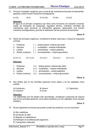UNMSM – CENTRO PREUNIVERSITARIO Ciclo 2013-I
Solucionario_Semana Nº 1 (Prohibida su reproducción y venta) Pág.97
11. Principio inmediato inorgánico que a nivel de las membranas favorece el intercambio
gaseoso y tiene función mecánica amortiguadora.
A) CO2 B) O2 C) Ca CO3 D) NH3 E) H2O
Solución:
El agua es el principio inorgánico que tiene como funciones ser solvente universal,
medio de transporte de sustancias, regulador térmico, mantiene húmedas las
membranas para favorecer el intercambio gaseoso, desempeña una función
mecánica amortiguadora y permite la realización de los procesos de excreción.
Clave: E
12. Sobre los principios orgánicos, correlacione ambas columnas y marque la respuesta
correcta.
1. Proteínas ( ) ácidos grasos- enlaces tipo éster
2. Glúcidos ( ) nucleótidos – enlaces fosfodiester
3. Lípidos ( ) aminoácidos – enlace peptídico
4. Ácidos nucleicos ( ) monosacáridos – enlace glucosídico
A) 3,4,1,2 B) 1,2,3,4 C) 4,3,2,1 D) 2,3,4,1 E) 4,1,2,3
Solución:
1. Proteínas ( 3 ) ácidos grasos- enlaces tipo éster
2. Glúcidos ( 4 ) nucleótidos – enlaces fosfodiester
3. Lípidos ( 1 ) aminoácidos – enlace peptídico
4. Ácidos nucleicos ( 2 ) monosacáridos – enlace glucosídico
Clave: A
13. Son lípidos que en los animales aparecen como sebos y en los vegetales como
aceites.
A) Fosfolípidos B) Glicerol C) Triglicéridos
D) Colesterol E) Ceras
Solución:
Los triglicéridos son los lípidos más abundantes, constituyen sustancias de reserva
que en los animales aparecen como sebos (sólidos) y en los vegetales como líquidos
(aceites).
Clave: C
14. De las siguientes funciones que puede cumplir las proteínas, una es incorrecta.
A) Son catalíticas.
B) Conducen el calor.
C) Regulan el metabolismo.
D) Participan en la defensa del organismo.
E) Transportan moléculas.
Marcos Elantiguo
 