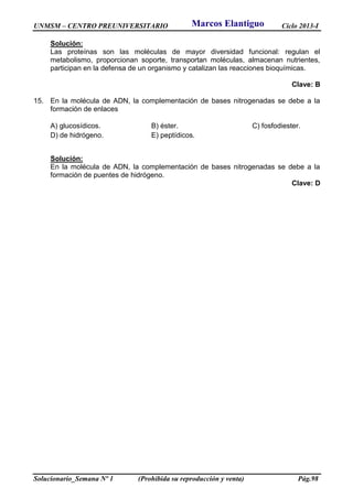 UNMSM – CENTRO PREUNIVERSITARIO Ciclo 2013-I
Solucionario_Semana Nº 1 (Prohibida su reproducción y venta) Pág.98
Solución:
Las proteínas son las moléculas de mayor diversidad funcional: regulan el
metabolismo, proporcionan soporte, transportan moléculas, almacenan nutrientes,
participan en la defensa de un organismo y catalizan las reacciones bioquímicas.
Clave: B
15. En la molécula de ADN, la complementación de bases nitrogenadas se debe a la
formación de enlaces
A) glucosídicos. B) éster. C) fosfodiester.
D) de hidrógeno. E) peptídicos.
Solución:
En la molécula de ADN, la complementación de bases nitrogenadas se debe a la
formación de puentes de hidrógeno.
Clave: D
Marcos Elantiguo
 