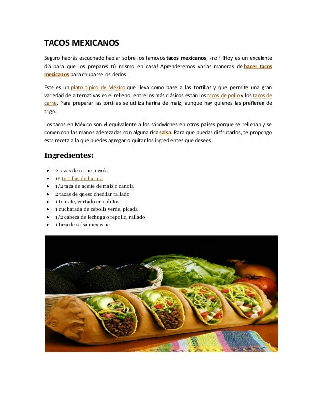 TACOS MEXICANOS
Seguro habrás escuchado hablar sobre los famosos tacos mexicanos, ¿no? ¡Hoy es un excelente
día para que los prepares tú mismo en casa! Aprenderemos varias maneras de hacer tacos
mexicanos para chuparse los dedos.
Este es un plato típico de México que lleva como base a las tortillas y que permite una gran
variedad de alternativas en el relleno; entre los más clásicos están los tacos de pollo y los tacos de
carne. Para preparar las tortillas se utiliza harina de maíz, aunque hay quienes las prefieren de
trigo.
Los tacos en México son el equivalente a los sándwiches en otros países porque se rellenan y se
comen con las manos aderezadas con alguna rica salsa. Para que puedas disfrutarlos, te propongo
esta receta a la que puedes agregar o quitar los ingredientes que desees:
Ingredientes:
2 tazas de carne picada
12 tortillas de harina
1/2 taza de aceite de maíz o canola
2 tazas de queso cheddar rallado
1 tomate, cortado en cubitos
1 cucharada de cebolla verde, picada
1/2 cabeza de lechuga o repollo, rallado
1 taza de salsa mexicana
 