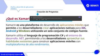 Diseño y desarrollo de aplicaciones
móviles I
¿Qué es Xamarin?
Xamarin es una plataforma de desarrollo de aplicaciones móviles que
permite a los desarrolladores crear aplicaciones nativas para iOS,
Android y Windows utilizando un solo conjunto de códigos fuente.
Xamarin utiliza el lenguaje de programación C# y el entorno de
desarrollo .NET, permitiendo a los desarrolladores aprovechar sus
habilidades existentes para construir aplicaciones móviles con
multiplataforma de alto rendimiento.
Creación de Proyectos
 
