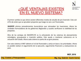 Mg. Ing. Gabriel Cachi CernaIng. Costos y Presupuestos
¿QUÉ VENTAJAS EXISTEN
EN EL NUEVO SISTEMA?
MEF, 2018
El primer cambio es que ahora existen diferentes niveles de estudio de pre inversión. Esto con
el fin de evitar que se aprueben proyectos que luego no van a ser financiados.
INVIERTE elimina procedimientos burocráticos que retrasaban las inversiones. Ahora las
Unidades Formuladoras de los gobiernos Regionales y Locales verificaran la viabilidad de los
proyectos.
Otra de las ventajas de INVIERTE.PE es la articulación de los sistemas de planeamiento
estratégico, presupuesto e inversión pública. Esto ayuda a mantener coherencia en la
actuación del Estado. Ahora cada sistema es parte de un gran proceso.
Con este sistema el MEF obtiene el rol de financiador y actúa en base a las prioridades. Ahora
es posible realizar el seguimiento de la ejecución, seguimiento financiero y evaluaciones ex-
post.
 