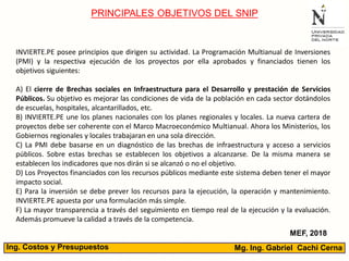 Mg. Ing. Gabriel Cachi CernaIng. Costos y Presupuestos
PRINCIPALES OBJETIVOS DEL SNIP
MEF, 2018
INVIERTE.PE posee principios que dirigen su actividad. La Programación Multianual de Inversiones
(PMI) y la respectiva ejecución de los proyectos por ella aprobados y financiados tienen los
objetivos siguientes:
A) El cierre de Brechas sociales en Infraestructura para el Desarrollo y prestación de Servicios
Públicos. Su objetivo es mejorar las condiciones de vida de la población en cada sector dotándolos
de escuelas, hospitales, alcantarillados, etc.
B) INVIERTE.PE une los planes nacionales con los planes regionales y locales. La nueva cartera de
proyectos debe ser coherente con el Marco Macroeconómico Multianual. Ahora los Ministerios, los
Gobiernos regionales y locales trabajaran en una sola dirección.
C) La PMI debe basarse en un diagnóstico de las brechas de infraestructura y acceso a servicios
públicos. Sobre estas brechas se establecen los objetivos a alcanzarse. De la misma manera se
establecen los indicadores que nos dirán si se alcanzó o no el objetivo.
D) Los Proyectos financiados con los recursos públicos mediante este sistema deben tener el mayor
impacto social.
E) Para la inversión se debe prever los recursos para la ejecución, la operación y mantenimiento.
INVIERTE.PE apuesta por una formulación más simple.
F) La mayor transparencia a través del seguimiento en tiempo real de la ejecución y la evaluación.
Además promueve la calidad a través de la competencia.
 