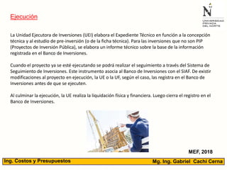Mg. Ing. Gabriel Cachi CernaIng. Costos y Presupuestos
Ejecución
MEF, 2018
La Unidad Ejecutora de Inversiones (UEI) elabora el Expediente Técnico en función a la concepción
técnica y al estudio de pre-inversión (o de la ficha técnica). Para las inversiones que no son PIP
(Proyectos de Inversión Pública), se elabora un informe técnico sobre la base de la información
registrada en el Banco de Inversiones.
Cuando el proyecto ya se esté ejecutando se podrá realizar el seguimiento a través del Sistema de
Seguimiento de Inversiones. Este instrumento asocia al Banco de Inversiones con el SIAF. De existir
modificaciones al proyecto en ejecución, la UE o la UF, según el caso, las registra en el Banco de
Inversiones antes de que se ejecuten.
Al culminar la ejecución, la UE realiza la liquidación física y financiera. Luego cierra el registro en el
Banco de Inversiones.
 