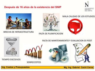 Mg. Ing. Gabriel Cachi CernaIng. Costos y Presupuestos
BRECHA DE INFRAESTRUCTURA
FALTA DE PLANIFICACION
MALA CALIDAD DE LOS ESTUDIOS
TIEMPO EXCESIVOS
SOBRECOSTOS
Después de 16 años de la existencia del SNIP
FALTA DE MANTENIMIENTO Y EVALUACION EX POST
 