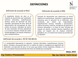 DEFINICIONES
El expediente técnico de obra es el
conjunto de documentos que comprende:
memoria descriptiva, especificaciones
técnicas, planos de ejecución de obra,
metrados, presupuesto de obra, fecha de
determinación del presupuesto de obra,
análisis de precios, calendario de avance
de obra valorizado, fórmulas polinómicas
y, si el caso lo requiere, estudio de suelos,
estudio geológico, de impacto ambiental u
otros complementarios.
Definición de acuerdo al RLCE Definición de acuerdo al RNE
Conjunto de documentos que determinan en forma
explicita las características, requisitos y especificaciones
necesarias para la ejecución de la edificación. Está
constituido por: planos por especialidades,
especificaciones técnicas, metrados y presupuestos,
análisis de precios unitarios, cronograma de ejecución y
memoria descriptiva y si fuese el caso, fórmulas de
reajuste de precios, estudios técnicos específicos (de
suelos, de impacto vial, de impacto ambiental,
geológicos, etc. y la relación de ensayos y/o pruebas que
se requieren.
(…) comprenderá básicamente lo siguiente: memoria descriptiva, especificaciones técnicas,
planos, metrados, presupuesto base con su análisis de costos y cronograma de adquisición de
materiales y de ejecución de obra. En los casos que existan normas especificas referidas a la
obra, se recabará el pronunciamiento del sector y/o Entidad que corresponda.
Definición de acuerdo a RC Nº 195-88-CG
Mg. Ing. Gabriel Cachi CernaIng. Costos y Presupuestos
Mejía, 2019
 