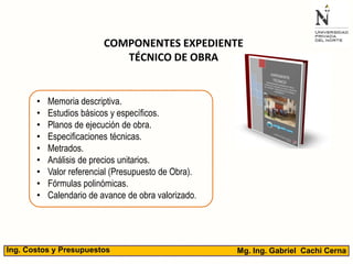 Mg. Ing. Gabriel Cachi CernaIng. Costos y Presupuestos
• Memoria descriptiva.
• Estudios básicos y específicos.
• Planos de ejecución de obra.
• Especificaciones técnicas.
• Metrados.
• Análisis de precios unitarios.
• Valor referencial (Presupuesto de Obra).
• Fórmulas polinómicas.
• Calendario de avance de obra valorizado.
COMPONENTES EXPEDIENTE
TÉCNICO DE OBRA
 
