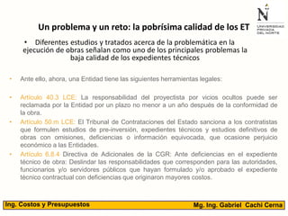 Un problema y un reto: la pobrísima calidad de los ET
• Diferentes estudios y tratados acerca de la problemática en la
ejecución de obras señalan como uno de los principales problemas la
baja calidad de los expedientes técnicos
• Ante ello, ahora, una Entidad tiene las siguientes herramientas legales:
• Artículo 40.3 LCE: La responsabilidad del proyectista por vicios ocultos puede ser
reclamada por la Entidad por un plazo no menor a un año después de la conformidad de
la obra.
• Artículo 50.m LCE: El Tribunal de Contrataciones del Estado sanciona a los contratistas
que formulen estudios de pre-inversión, expedientes técnicos y estudios definitivos de
obras con omisiones, deficiencias o información equivocada, que ocasione perjuicio
económico a las Entidades.
• Artículo 6.8.4 Directiva de Adicionales de la CGR: Ante deficiencias en el expediente
técnico de obra: Deslindar las responsabilidades que corresponden para las autoridades,
funcionarios y/o servidores públicos que hayan formulado y/o aprobado el expediente
técnico contractual con deficiencias que originaron mayores costos.
Mg. Ing. Gabriel Cachi CernaIng. Costos y Presupuestos
 