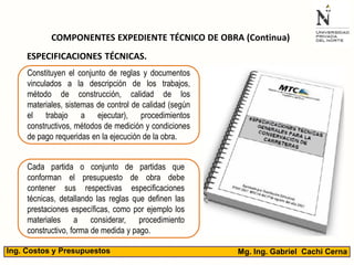 Mg. Ing. Gabriel Cachi CernaIng. Costos y Presupuestos
COMPONENTES EXPEDIENTE TÉCNICO DE OBRA (Continua)
ESPECIFICACIONES TÉCNICAS.
Constituyen el conjunto de reglas y documentos
vinculados a la descripción de los trabajos,
método de construcción, calidad de los
materiales, sistemas de control de calidad (según
el trabajo a ejecutar), procedimientos
constructivos, métodos de medición y condiciones
de pago requeridas en la ejecución de la obra.
Cada partida o conjunto de partidas que
conforman el presupuesto de obra debe
contener sus respectivas especificaciones
técnicas, detallando las reglas que definen las
prestaciones específicas, como por ejemplo los
materiales a considerar, procedimiento
constructivo, forma de medida y pago.
 