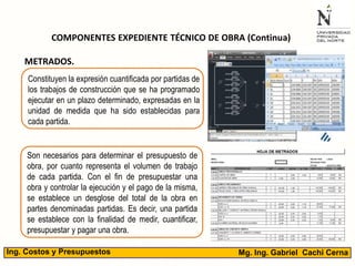 Mg. Ing. Gabriel Cachi CernaIng. Costos y Presupuestos
COMPONENTES EXPEDIENTE TÉCNICO DE OBRA (Continua)
METRADOS.
Constituyen la expresión cuantificada por partidas de
los trabajos de construcción que se ha programado
ejecutar en un plazo determinado, expresadas en la
unidad de medida que ha sido establecidas para
cada partida.
Son necesarios para determinar el presupuesto de
obra, por cuanto representa el volumen de trabajo
de cada partida. Con el fin de presupuestar una
obra y controlar la ejecución y el pago de la misma,
se establece un desglose del total de la obra en
partes denominadas partidas. Es decir, una partida
se establece con la finalidad de medir, cuantificar,
presupuestar y pagar una obra.
 