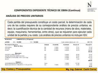 Mg. Ing. Gabriel Cachi CernaIng. Costos y Presupuestos
COMPONENTES EXPEDIENTE TÉCNICO DE OBRA (Continua)
Cada partida del presupuesto constituye un costo parcial, la determinación de cada
uno de los costos requiere de su correspondiente análisis de precios unitarios; es
decir, la cuantificación técnica de la cantidad de recursos (mano de obra, materiales,
equipo, maquinaria, herramientas, entre otros), que se requieren para ejecutar cada
unidad de la partida y su costo. Los análisis de precios unitarios no incluyen IGV.
ANÁLISIS DE PRECIOS UNITARIOS
 
