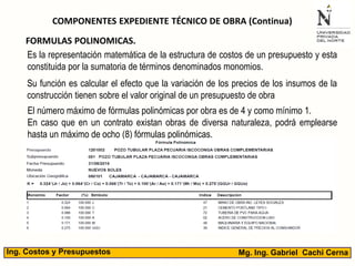 Mg. Ing. Gabriel Cachi CernaIng. Costos y Presupuestos
COMPONENTES EXPEDIENTE TÉCNICO DE OBRA (Continua)
Es la representación matemática de la estructura de costos de un presupuesto y esta
constituida por la sumatoria de términos denominados monomios.
FORMULAS POLINOMICAS.
El número máximo de fórmulas polinómicas por obra es de 4 y como mínimo 1.
En caso que en un contrato existan obras de diversa naturaleza, podrá emplearse
hasta un máximo de ocho (8) fórmulas polinómicas.
Su función es calcular el efecto que la variación de los precios de los insumos de la
construcción tienen sobre el valor original de un presupuesto de obra
 