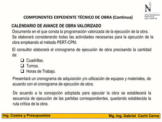 Mg. Ing. Gabriel Cachi CernaIng. Costos y Presupuestos
COMPONENTES EXPEDIENTE TÉCNICO DE OBRA (Continua)
Documento en el que consta la programación valorizada de la ejecución de la obra.
Se elaborará considerando todas las actividades necesarias para la ejecución de la
obra empleando el método PERT-CPM.
CALENDARIO DE AVANCE DE OBRA VALORIZADO
El consultor elaborará el cronograma de ejecución de obra precisando la cantidad
de:
 Cuadrillas.
 Turnos.
 Horas de Trabajo.
Presentará un cronograma de adquisición y/o utilización de equipos y materiales, de
acuerdo con el cronograma de ejecución de obra.
De acuerdo a la concepción adoptada para ejecutar la obra se establecerá la
secuencia de ejecución de las partidas correspondientes, quedando establecida la
ruta crítica de la obra.
 