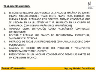 TRABAJO ESCALONADO:
1. SE SOLICITA REALIZAR UNA VIVIENDA DE 2 PISOS DE UN ÁREA DE 300 m².
(PLANO ARQUITECTURA)-> TRAER DICHO PLANO PARA COLOCAR SUS
CURVAS A NIVEL. REALIZADO POR DOCENTE. ADEMÁS CONSIDERAR QUE
SE UBICARÁ EN LA JR. ESTRECHO Y JR. HUANUCO EN LA CIUDAD DE
CAJAMARCA. (CONSIDERAR PARÁMETROS URBANÍSTICOS)
2. TRABAJAR DICHA EDIFICACIÓN COMO “ALBAÑILERÍA CONFINADA”.
(ESTRUCTURAS)
3. DISEÑAR Y REALIZAR LOS PLANOS DE ARQUITECTURA, ESTRUCTURA,
SANITARIAS Y ELÉCTRICAS.
4. METRADOS DE TODAS LAS ESPECIALIDADES (EN PLANILLAS MODELO DADA
POR DOCENTE)
5. ANÁLISIS DE PRECIOS UNITARIOS DEL PROYECTO Y PRESUPUESTO
CONSIDERANDO TODO EL CUERPO.
6. PRESENTACIÓN EN UN INFORME CONSIDERANDO TODAS LAS PARTES DE
UN EXPEDIENTE TÉCNICO.
Mg. Ing. Gabriel Cachi CernaCostos y Presupuestos
 
