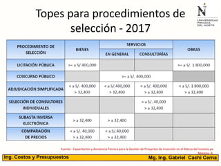 Topes para procedimientos de
selección - 2017
Fuente: Capacitación y Asistencia Técnica para la Gestión de Proyectos de Inversión en el Marco del Invierte.pe
Moreno, A.
Mg. Ing. Gabriel Cachi CernaIng. Costos y Presupuestos
 