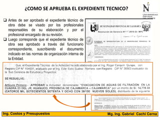 Mg. Ing. Gabriel Cachi CernaIng. Costos y Presupuestos
¿COMO SE APRUEBA EL EXPEDIENTE TECNICO?
 Antes de ser aprobado el expediente técnico de
obra debe se visado por los profesionales
responsables de su elaboración y por el
profesional encargado de su revisión.
 Luego corresponde que el expediente técnico de
obra sea aprobado a través del funcionario
correspondiente, suscribiendo el documento
indicado en las normas de organización interna de
la Entidad.
 