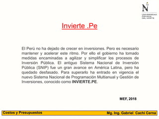 Mg. Ing. Gabriel Cachi CernaCostos y Presupuestos
Invierte .Pe
El Perú no ha dejado de crecer en inversiones. Pero es necesario
mantener y acelerar este ritmo. Por ello el gobierno ha tomado
medidas encaminadas a agilizar y simplificar los procesos de
Inversión Pública. El antiguo Sistema Nacional de Inversión
Pública (SNIP) fue un gran avance en América Latina, pero ha
quedado desfasado. Para superarlo ha entrado en vigencia el
nuevo Sistema Nacional de Programación Multianual y Gestión de
Inversiones, conocido como INVIERTE.PE.
MEF, 2018
 