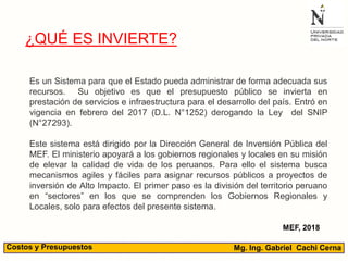 Mg. Ing. Gabriel Cachi CernaCostos y Presupuestos
¿QUÉ ES INVIERTE?
Es un Sistema para que el Estado pueda administrar de forma adecuada sus
recursos. Su objetivo es que el presupuesto público se invierta en
prestación de servicios e infraestructura para el desarrollo del país. Entró en
vigencia en febrero del 2017 (D.L. N°1252) derogando la Ley del SNIP
(N°27293).
Este sistema está dirigido por la Dirección General de Inversión Pública del
MEF. El ministerio apoyará a los gobiernos regionales y locales en su misión
de elevar la calidad de vida de los peruanos. Para ello el sistema busca
mecanismos agiles y fáciles para asignar recursos públicos a proyectos de
inversión de Alto Impacto. El primer paso es la división del territorio peruano
en “sectores” en los que se comprenden los Gobiernos Regionales y
Locales, solo para efectos del presente sistema.
MEF, 2018
 