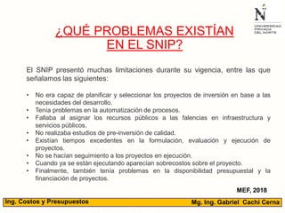 Mg. Ing. Gabriel Cachi CernaIng. Costos y Presupuestos
¿QUÉ PROBLEMAS EXISTÍAN
EN EL SNIP?
MEF, 2018
El SNIP presentó muchas limitaciones durante su vigencia, entre las que
señalamos las siguientes:
• No era capaz de planificar y seleccionar los proyectos de inversión en base a las
necesidades del desarrollo.
• Tenía problemas en la automatización de procesos.
• Fallaba al asignar los recursos públicos a las falencias en infraestructura y
servicios públicos.
• No realizaba estudios de pre-inversión de calidad.
• Existían tiempos excedentes en la formulación, evaluación y ejecución de
proyectos.
• No se hacían seguimiento a los proyectos en ejecución.
• Cuando ya se están ejecutando aparecían sobrecostos sobre el proyecto.
• Finalmente, también tenía problemas en la disponibilidad presupuestal y la
financiación de proyectos.
 