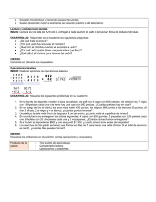 • Estudian moviéndose y haciendo pausas frecuentes.
• Suelen responder mejor a exámenes de carácter práctico o de laboratorio.
Lectura y comprensión lectora
INICIO: Lectura en voz alta del ANEXO 2, entregar a cada alumno el texto o proyectar, toma de lectura individual.
DESARROLLO: Responder en el cuaderno las siguientes preguntas:
• ¿De qué trata la lectura?
• ¿Por qué León fue a buscar al Hombre?
• ¿Qué hizo el Hombre cuando se encontró a León?
• ¿Por qué León quería tener una jaula antes que Asno?
• ¿Qué utilizó el hombre para librarse del León?
CIERRE:
Comentar en plenaria sus respuestas.
Operaciones básicas
INICIO: Realizar ejercicios de operaciones básicas.
DESARROLLO: Resuelva los siguientes problemas en su cuaderno:
1. En la tienda de deportes venden 3 tipos de pelotas: de golf hay 4 cajas con 600 pelotas, de béisbol hay 7 cajas
con 150 pelotas cada una y de tenis hay una caja con 500 pelotas. ¿Cuántas pelotas hay en total?
2. En un juego de tiro al blanco los aros rojos valen 450 puntos, los negros 360 puntos y los blancos 50 puntos. Al
tirar 3 al rojo, 2 al negro y 4 al blanco, ¿cuántos puntos hicimos?
3. Un pedazo de tela mide 9 cm de largo por 4 cm de ancho, ¿cuánto mide la superficie de la tela?
4. En una dulcería se entregaron los dulces siguientes: 4 cajas con 800 gomitas, 5 paquetes con 250 paletas cada
uno, 6 bolsas con 20 chocolates cada una y 3 mazapanes. ¿Cuántos dulces fueron entregados?
5. Si a Rubén le depositaron $800 y con eso juntó $1 350, ¿cuánto dinero tenía antes del depósito?
6. Los alumnos de 5to grado se tienen que formar en filas de 7 para hacer una tabla rítmica. Si el total de alumnos
es de 63, ¿cuántas filas pueden formar?
CIERRE:
Resuelva los problemas en el pizarrón, corrija operaciones y respuestas.
Producto de la
sesión
- Test estilos de aprendizaje.
- Comprensión lectora.
- Operaciones y problemas.
 