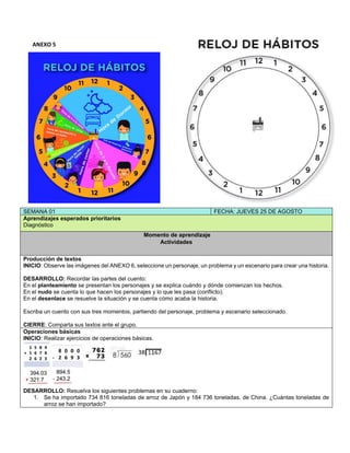 ANEXO 5
SEMANA 01 FECHA: JUEVES 25 DE AGOSTO
Aprendizajes esperados prioritarios
Diagnóstico
Momento de aprendizaje
Actividades
Producción de textos
INICIO: Observe las imágenes del ANEXO 6, seleccione un personaje, un problema y un escenario para crear una historia.
DESARROLLO: Recordar las partes del cuento:
En el planteamiento se presentan los personajes y se explica cuándo y dónde comienzan los hechos.
En el nudo se cuenta lo que hacen los personajes y lo que les pasa (conflicto).
En el desenlace se resuelve la situación y se cuenta cómo acaba la historia.
Escriba un cuento con sus tres momentos, partiendo del personaje, problema y escenario seleccionado.
CIERRE: Comparta sus textos ante el grupo.
Operaciones básicas
INICIO: Realizar ejercicios de operaciones básicas.
DESARROLLO: Resuelva los siguientes problemas en su cuaderno:
1. Se ha importado 734 816 toneladas de arroz de Japón y 184 736 toneladas, de China. ¿Cuántas toneladas de
arroz se han importado?
 