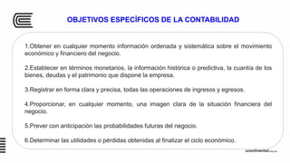 OBJETIVOS ESPECÍFICOS DE LA CONTABILIDAD
1.Obtener en cualquier momento información ordenada y sistemática sobre el movimiento
económico y financiero del negocio.
2.Establecer en términos monetarios, la información histórica o predictiva, la cuantía de los
bienes, deudas y el patrimonio que dispone la empresa.
3.Registrar en forma clara y precisa, todas las operaciones de ingresos y egresos.
4.Proporcionar, en cualquier momento, una imagen clara de la situación financiera del
negocio.
5.Prever con anticipación las probabilidades futuras del negocio.
6.Determinar las utilidades o pérdidas obtenidas al finalizar el ciclo económico.
 