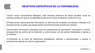 OBJETIVOS ESPECÍFICOS DE LA CONTABILIDAD
7.Servir como comprobante fidedigno, ante terceras personas de todos aquellos actos de
carácter jurídico en que la contabilidad puede tener fuerza probatoria conforme a Ley.
8.Proporcionar oportunamente información en términos de unidades monetarias, referidas a la
situación de las cuentas que hayan tenido movimiento hasta la fecha de emisión.
9.Suministrar información requerida para las operaciones de planeación, evaluación y control,
salvaguardar los activos de la institución y comunicarse con las partes interesadas y ajenas a
la empresa.
10.Participar en la toma de decisiones estratégicas, tácticas y operacionales, y ayudar a
coordinar los efectos en toda la organización.
 
