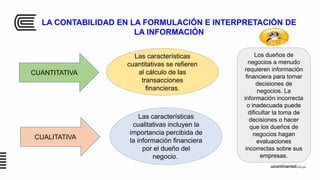 LA CONTABILIDAD EN LA FORMULACIÓN E INTERPRETACIÓN DE
LA INFORMACIÓN
Las características
cuantitativas se refieren
al cálculo de las
transacciones
financieras.
CUANTITATIVA
CUALITATIVA
Las características
cualitativas incluyen la
importancia percibida de
la información financiera
por el dueño del
negocio.
Los dueños de
negocios a menudo
requieren información
financiera para tomar
decisiones de
negocios. La
información incorrecta
o inadecuada puede
dificultar la toma de
decisiones o hacer
que los dueños de
negocios hagan
evaluaciones
incorrectas sobre sus
empresas.
 