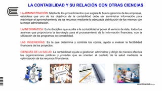 LA CONTABILIDAD Y SU RELACIÓN CON OTRAS CIENCIAS
LA ADMINISTRACIÓN: Mediante los procedimientos que sugiere la buena gerencia de las empresas,
establece que uno de los objetivos de la contabilidad debe ser suministrar información para
maximizar el aprovechamiento de los recursos mediante la adecuada distribución de los mismos con
la mejor administración.
LA INFORMÁTICA: Es la disciplina que auxilia a la contabilidad al poner al servicio de ésta, todos los
avances que proporciona la tecnología para el procesamiento de la información financiera, con la
utilización de los programas de contabilidad.
LAS INGENIERÍAS: Es la que determina y controla los costos, ayuda a evaluar la factibilidad
financiera de los proyectos.
CIENCIAS DE LA SALUD: La contabilidad ayuda a gestionar, administrar y dirigir de manera efectiva
las organizaciones públicas y privadas que se orienten al cuidado de la salud mediante la
optimización de los recursos financieros.
 