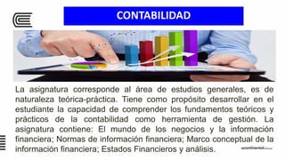 CONTABILIDAD
La asignatura corresponde al área de estudios generales, es de
naturaleza teórica-práctica. Tiene como propósito desarrollar en el
estudiante la capacidad de comprender los fundamentos teóricos y
prácticos de la contabilidad como herramienta de gestión. La
asignatura contiene: El mundo de los negocios y la información
financiera; Normas de información financiera; Marco conceptual de la
información financiera; Estados Financieros y análisis.
 
