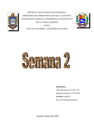 REPÚBLICA BOLIVARIANA DE VENEZUELA
 MINISTERIO DEL PODER POPULAR PARA LA DEFENSA
UNIVERSIDAD NACIONAL EXPERIMENTAL POLITÉCNICA
            DE LA FUERZA ARMADA
                    UNEFA
    NÚCLEO CARABOBO – EXTENSIÓN GUACARA




                                Integrantes:
                                Tarazona Jorge CI.18.501.158
                                Sarmiento Karla CI.17.679.149
                                Sección: G-003-N
                                Ing. de Telecomunicaciones




             Guacara, Mayo del 2009
 