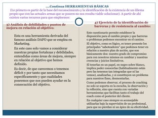 ….Continua HERRAMIENTAS BÁSICAS
(Lo primero es partir de la base del reconocimiento y la identificación de la existencia de un dilema
propio que con las actuales armas que se poseen no nos resulta viable solucionar). A partir de ahí
existen varios recursos para que empleemos:
Esta es una herramienta derivada del
famoso análisis DAFO que se emplea en
Marketing.
En este caso solo vamos a considerar
nuestras propias fortalezas y debilidades,
entendidas como áreas de mejora, siempre
en relación al objetivo que hemos
definido.
Es decir, de que carecemos o tenemos
déficit y por tanto que necesitamos
específicamente y que cualidades
poseemos que nos pueden ayudar en la
consecución del objetivo.
Este cuestionario permite establecer la
disposición para el cambio propio y que barreras
o problemas podemos encontrar en el camino.
El objetivo, como es lógico, es tener presente los
principales “saboteadores” que podemos tener en
relación a nuestro plan de acción, que son
básicamente dos: nuestro grado de compromiso
para con nosotros mismos en cambiar y nuestras
creencias y juicios limitativos.
El tenerlas en un papel, en negro sobre blanco,
implica poder conocerlas (habitualmente están
pero las tenemos tan integradas que ni las
vemos), analizarlas, y si constituyen un problema
para nuestros fines, desmontarlas.
Como podemos observar, el proceso de coaching
no solo se soporta en la escucha, la observación y
la reflexión, sino que cuenta con variadas
herramientas que facilitan tanto el trabajo del
coach como el posterior del cliente.
En cualquier caso siempre es aconsejable
utilizarlas bajo la supervisión de un profesional,
para que no pierdan ni un ápice de su efectividad.
3) Análisis de debilidades y puntos de
mejora en relación al objetivo:
4) Ejercicio de la identificación de
barreras y de resistencia al cambio:
 