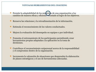 VENTAJAS HERRAMIENTAS DEL COACHING
 Permite la adaptabilidad de los miembros de una organización a los
cambios de manera eficaz y eficiente orientado al logro de los objetivos.
 Renueva las relaciones y la retroalimentación de la información.
 Estimula el reconocimiento de los valores conductuales.
 Mejora la evaluación del desempeño en equipos o por individual.
 Fomenta el entrenamiento de los participantes permitiendo crear
herramientas propias adaptadas a la aplicación en la toma de
decisiones.
 Contribuye el reconocimiento unipersonal acerca de la responsabilidad
y el compromiso dentro de la organización.
 Incrementa la valoración de situaciones que desprenden la elaboración
de planes estratégicos y el uso de herramientas adecuadas.
 