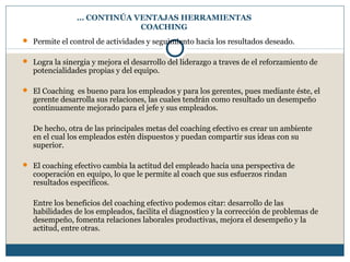 … CONTINÚA VENTAJAS HERRAMIENTAS
COACHING
 Permite el control de actividades y seguimiento hacia los resultados deseado.
 Logra la sinergia y mejora el desarrollo del liderazgo a traves de el reforzamiento de
potencialidades propias y del equipo.
 El Coaching es bueno para los empleados y para los gerentes, pues mediante éste, el
gerente desarrolla sus relaciones, las cuales tendrán como resultado un desempeño
continuamente mejorado para el jefe y sus empleados.
De hecho, otra de las principales metas del coaching efectivo es crear un ambiente
en el cual los empleados estén dispuestos y puedan compartir sus ideas con su
superior.
 El coaching efectivo cambia la actitud del empleado hacia una perspectiva de
cooperación en equipo, lo que le permite al coach que sus esfuerzos rindan
resultados específicos.
Entre los beneficios del coaching efectivo podemos citar: desarrollo de las
habilidades de los empleados, facilita el diagnostico y la corrección de problemas de
desempeño, fomenta relaciones laborales productivas, mejora el desempeño y la
actitud, entre otras.
 