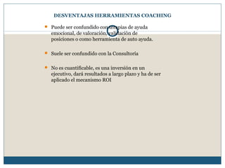 DESVENTAJAS HERRAMIENTAS COACHING
 Puede ser confundido con terapias de ayuda
emocional, de valoración, validación de
posiciones o como herramienta de auto ayuda.
 Suele ser confundido con la Consultoría
 No es cuantificable, es una inversión en un
ejecutivo, dará resultados a largo plazo y ha de ser
aplicado el mecanismo ROI
 