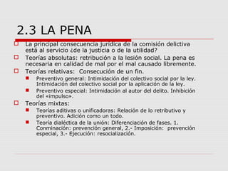 2.3 LA PENA
 La principal consecuencia jurídica de la comisión delictiva
está al servicio ¿de la justicia o de la utilidad?
 Teorías absolutas: retribución a la lesión social. La pena es
necesaria en calidad de mal por el mal causado libremente.
 Teorías relativas: Consecución de un fin.
 Preventivo general: Intimidación del colectivo social por la ley.
Intimidación del colectivo social por la aplicación de la ley.
 Preventivo especial: Intimidación al autor del delito. Inhibición
del «impulso».
 Teorías mixtas:
 Teorías aditivas o unificadoras: Relación de lo retributivo y
preventivo. Adición como un todo.
 Teoría dialéctica de la unión: Diferenciación de fases. 1.
Conminación: prevención general, 2.- Imposición: prevención
especial, 3.- Ejecución: resocialización.
 