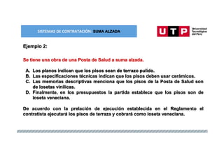 SISTEMAS DE CONTRATACIÓN: SUMA ALZADA
Ejemplo 2:
Se tiene una obra de una Posta de Salud a suma alzada.
A. Los planos indican que los pisos sean de terrazo pulido.
B. Las especificaciones técnicas indican que los pisos deben usar cerámicos.
C. Las memorias descriptivas menciona que los pisos de la Posta de Salud son
de losetas vinílicas.
D. Finalmente, en los presupuestos la partida establece que los pisos son de
loseta veneciana.
De acuerdo con la prelación de ejecución establecida en el Reglamento el
contratista ejecutará los pisos de terraza y cobrará como loseta veneciana.
 