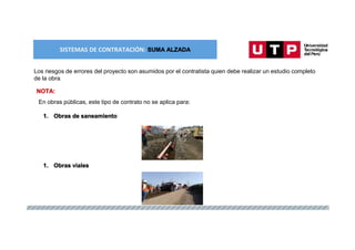 SISTEMAS DE CONTRATACIÓN: SUMA ALZADA
Los riesgos de errores del proyecto son asumidos por el contratista quien debe realizar un estudio completo
de la obra.
NOTA:
En obras públicas, este tipo de contrato no se aplica para:
1. Obras de saneamiento
1. Obras viales
 